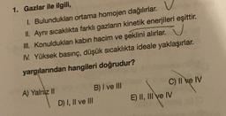 1. Gazlar ile ilgili,
1. Bulundukları ortama homojen dağılırlar. V
II. Aynı sıcaklıkta farklı gazların kinetik enerjileri eşittir.
III. Konuldukları kabın hacim ve şeklini alırlar. V
N. Yüksek basınç, düşük sıcaklıkta ideale yaklaşırlar.
yargılarından hangileri doğrudur?
A) Yalniz II
D) I, II ve III
B) I ve III
C) II ve IV
E) II, III ve IV