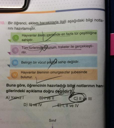 10. Bir öğrenci, eklem bacaklılarla ilgili aşağıdaki bilgi notla-
rını hazırlamıştır.
II.
Hayvanlar âlemi içerisinde en fazla tür çeşitliliğine
sahiptir.
IV.
Tüm türlerinde solunum, trakeler ile gerçekleşti-
rilir.
Ill. Belirgin bir vücut şekline sahip değ