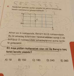2
6.
5655
5253
Aşağıdaki şekilde verilen çizgiler bir şehrin birbirini dik
kesen caddelerini göstermektedir.
2.
B
A) 18
23=6
Ali'nin evi A noktasında, Barış'ın evi B noktasındadır.
Bu iki arkadaş evlerinden hareket ettikten sonra C de
buluşup D noktasındaki arkadaşlarının evine birlik-
te gidecektir.
C
En kısa yolları kullanacak olan Ali ile Barış'ın kaç
farklı tercihi olabilir?
B) 150
21/21
C) 180
D) 240
12
E) 360