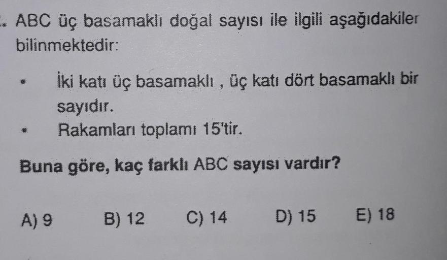 . ABC üç basamaklı doğal sayısı ile ilgili aşağıdakiler
bilinmektedir:
İki katı üç basamaklı, üç katı dört basamaklı bir
sayıdır.
Rakamları toplamı 15'tir.
Buna göre, kaç farklı ABC sayısı vardır?
B) 12 C) 14 D) 15 E) 18
A) 9 B) 12