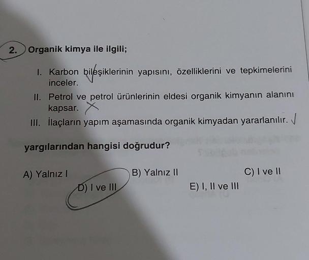 2. Organik kimya ile ilgili;
1. Karbon bileşiklerinin yapısını, özelliklerini ve tepkimelerini
inceler.
II. Petrol ve petrol ürünlerinin eldesi organik kimyanın alanını
kapsar. X
III. İlaçların yapım aşamasında organik kimyadan yararlanılır.
yargılarından 