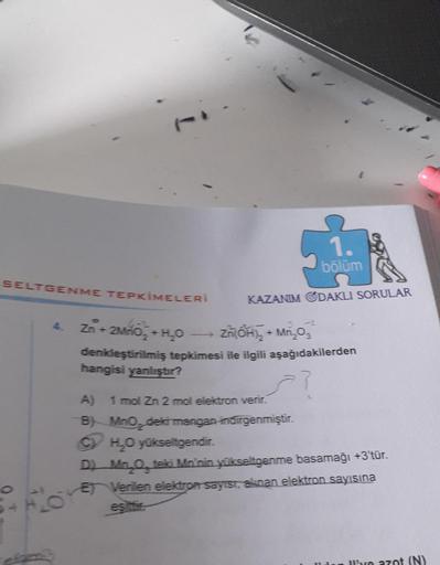 SELTGENME TEPKİMELERİ
4.
1.
bölüm
KAZANIM ODAKLI SORULAR
Zn +2MnO₂ + H₂O
Zn(OH)₂ + Mn₂03
denkleştirilmiş tepkimesi ile ilgili aşağıdakilerden
hangisi yanlıştır?
=?
A) 1 mol Zn 2 mol elektron verir.
B) MnO, deki mangan indirgenmiştir.
CH₂O yükseltgendir.
D)