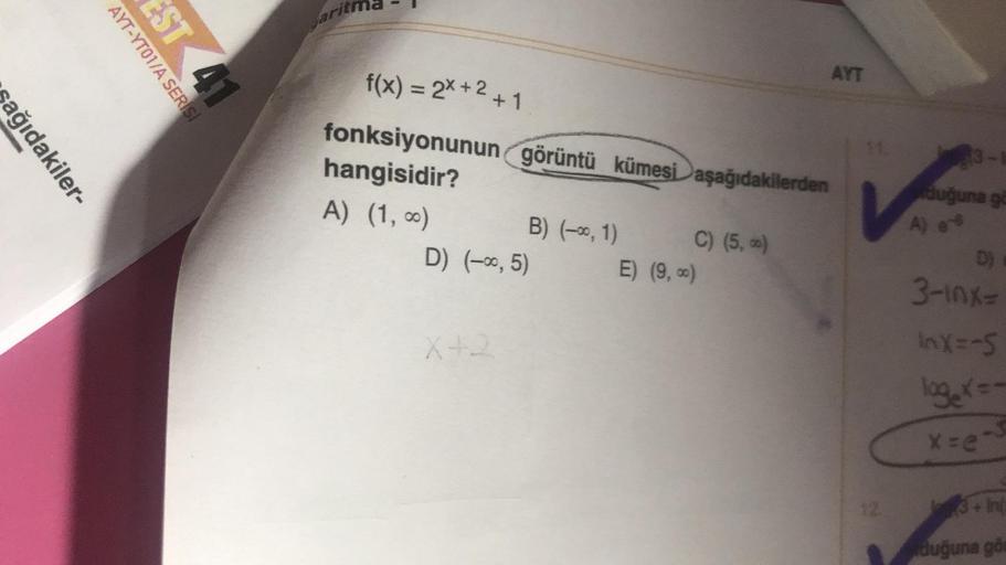sağıdakiler-
AYT-YT01/A SERİSİ
EST 41
Jariti
f(x) = 2x+²+1
hangisidir?
fonksiyonunun görüntü kümesi aşağıdakilerden
A) (1, 0)
B) (-∞, 1)
D) (-∞, 5)
X+2
C) (5,-)
AYT
E) (9,∞)
3-E
duğuna gö
D) =
3-10x=
InX=-5
loge x=-
x=e-3
3+ In
duğuna gös