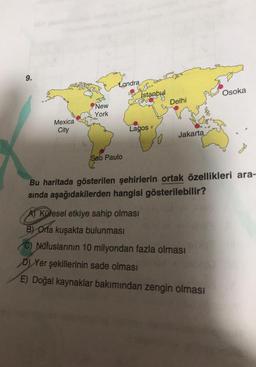 9.
Mexica
City
New
York
Londra
Sao Paulo
L
İstanbul
Lagos
0
Delhi
Jakarta
Osoka
Bu haritada gösterilen şehirlerin ortak özellikleri ara-
sında aşağıdakilerden hangisi gösterilebilir?
A) Küresel etkiye sahip olması
B) Orta kuşakta bulunması
(C) Nüfuslarının 10 milyondan fazla olması
D) Yer şekillerinin sade olması
E) Doğal kaynaklar bakımından zengin olması