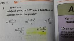 METRİ-2
5.
tan65° = a
olduğuna göre, tan320° nin a türünden eşiti
aşağıdakilerden hangisidir?
A)
2a²-1
a
for cust
D)
1-a²
2a
B)
1-2a²
a
a²-1
C) a
1-a²
E)
a
2a
A
Yarım
Sorul
Bir açın
yorsa bu aç
üçgen yard
çizilen ikizke