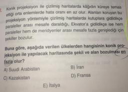 2. Konik projeksiyon ile çizilmiş haritalarda kâğıdın küreye temas
ettiği orta enlemlerde hata oranı en az olur. Alanları koruyan bu
projeksiyon yöntemiyle çizilmiş haritalarda kutuplara gidildikçe
paraleller arası mesafe daraldığı, Ekvator'a gidildikçe ise hem
paraleller hem de meridyenler arası mesafe fazla genişlediği için
şekiller bozulur.
Buna göre, aşağıda verilen ülkelerden hangisinin konik pro-
jeksiyon ile yapılacak haritasında şekil ve alan bozulması en
fazla olur?
A) Suudi Arabistan
C) Kazakistan
E) İtalya
B) İran
D) Fransa
G