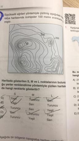 -V
A)
B)
Eşyükselti eğrileri yöntemiyle çizilmiş aşağıdaki to
rafya haritasında izohipsler 100 metre aralıklarla
miştir.
D)
S
Yeşil
Yeşil
Turuncu
Sar
Turuncu
Haritada gösterilen S, M ve L noktalarının bulundu
ğu yerler renklendirme yöntemiyle çizilen haritala
da hangi renklerle gösterilir?
M
Turuncu
Sarı
Sarı
300
Turuncu
Yeşil
L
200
L
Sari
Turuncu
Yeşil
Yeşil
Sarı
1. Aşağıdak
terilmiştir
Aşağıda bir bölgenin topografya haritası yorilmintir
Bu m-
hangi
A) 21
ba
B) 23
ile
C) 21
d
D) 25
il
2
E) 2