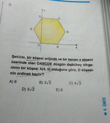 3.
E
A
D) 5√2
B
Şekilde, bir köşesi orijinde ve bir kenarı x ekseni
üzerinde olan OABCDE düzgün dışbükey altıge-
ninin bir köşesi A(4, 0) olduğuna göre, D köşesi-
nin ordinatı kaçtır?
A) 6
B) 3√5
E) 8
X
C) 4√3
4. ÜNİTE