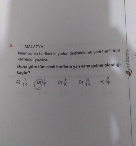 2.
MALATYA
kelimesinin harflerinin yerleri değiştirilerek yedi harfli tüm
kelimeler yazılıyor.
Buna göre tüm sesli harflerin yan yana gelme olasılığı
kaçtır?
E) 9/7
C) //
A) 1/4 (B7/
B)
3
D) 1/4
endemik-