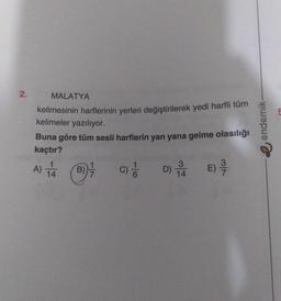 2.
MALATYA
kelimesinin harflerinin yerleri değiştirilerek yedi harfli tüm
kelimeler yazılıyor.
Buna göre tüm sesli harflerin yan yana gelme olasılığı
kaçtır?
E) 9/7
C) //
A) 1/4 (B7/
B)
3
D) 1/4
endemik-