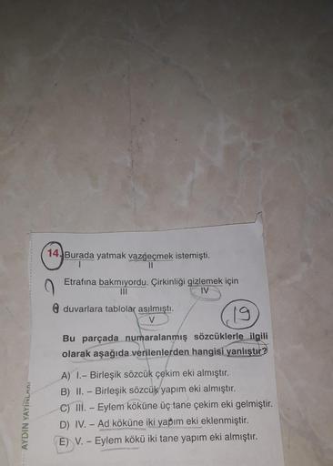 AYDIN YAYINLARI
14. Burada yatmak vazgeçmek istemişti.
||
Etrafına bakmıyordu. Çirkinliği gizlemek için
|||
IV
duvarlara tablolar asılmıştı.
V
Bu parçada numaralanmış sözcüklerle ilgili
olarak aşağıda verilenlerden hangisi yanlıştır?
A) 1.- Birleşik sözcük