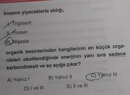 İnsanın yiyeceklerle aldığı,
X.Trigliserit
IL Protein
Nişasta
organik besinlerinden hangilerinin en küçük orga-
nikleri oksitlendiğinde enerjinin yanı sıra sadece
karbondioksit ve su açığa çıkar?
A) Yalnız I
D) I ve III
B) Yalnız II
E) II ve III
C) Yalnız III