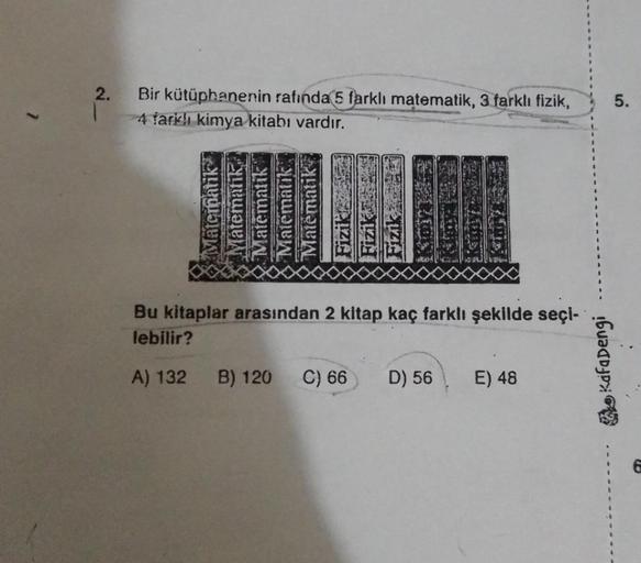 2.
Bir kütüphanenin rafında 5 farklı matematik, 3 farklı fizik,
4 farklı kimya kitabı vardır.
Matematik
Matematik
Matematik
Matematik
Matematik
Fiziki
B) 120
Bu kitaplar arasından 2 kitap kaç farklı şekilde seçi-
lebilir?
A) 132
Fizik
C) 66
D) 56 E) 48
Kaf
