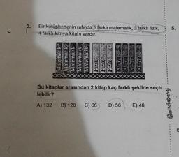 2.
Bir kütüphanenin rafında 5 farklı matematik, 3 farklı fizik,
4 farklı kimya kitabı vardır.
Matematik
Matematik
Matematik
Matematik
Matematik
Fiziki
B) 120
Bu kitaplar arasından 2 kitap kaç farklı şekilde seçi-
lebilir?
A) 132
Fizik
C) 66
D) 56 E) 48
Kafadengi
5.