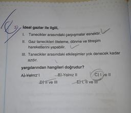 e
ideal gazlar ile ilgili,
1. Tanecikler arasındaki çarpışmalar esnektir.
II. Gaz tanecikleri öteleme, dönme ve titreşim
hareketlerini yapabilir.
III. Tanecikler arasındaki etkileşimler yok denecek kadar
azdır.
yargılarından hangileri doğrudur?
A) Yalnız I
B) Yalnız II
D) II ve III
C) I ve II
E) I, II ve iii