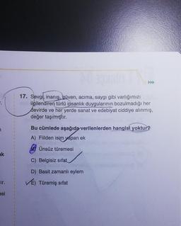ak
ir.
esi
17. Sevgi, inanış, güven, acima, saygı gibi varlığımızı
ilgilendiren türlü insanlık duygularının bozulmadığı her
devirde ve her yerde sanat ve edebiyat ciddiye alınmış,
değer taşımıştır.
Bu cümlede aşağıda verilenlerden hangisi yoktur?
A) Fiilden isim yapan ek
Ünsüz türemesi
C) Belgisiz sifat
D) Basit zamanlı eylem
VÉ) Türemiş sifat
