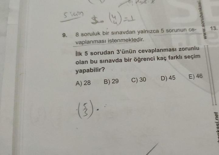 siam
9.
8 soruluk bir sınavdan yalnızca 5 sorunun ce-
vaplanması istenmektedir.
İlk 5 sorudan 3'ünün cevaplanması zorunlu
olan bu sınavda bir öğrenci kaç farklı seçim
yapabilir?
A) 28
(³).
B) 29
C) 30
D) 45
E) 46
www.sorubankasi.
13.
bankasi.net