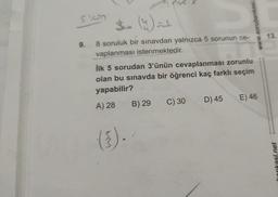 siam
9.
8 soruluk bir sınavdan yalnızca 5 sorunun ce-
vaplanması istenmektedir.
İlk 5 sorudan 3'ünün cevaplanması zorunlu
olan bu sınavda bir öğrenci kaç farklı seçim
yapabilir?
A) 28
(³).
B) 29
C) 30
D) 45
E) 46
www.sorubankasi.
13.
bankasi.net