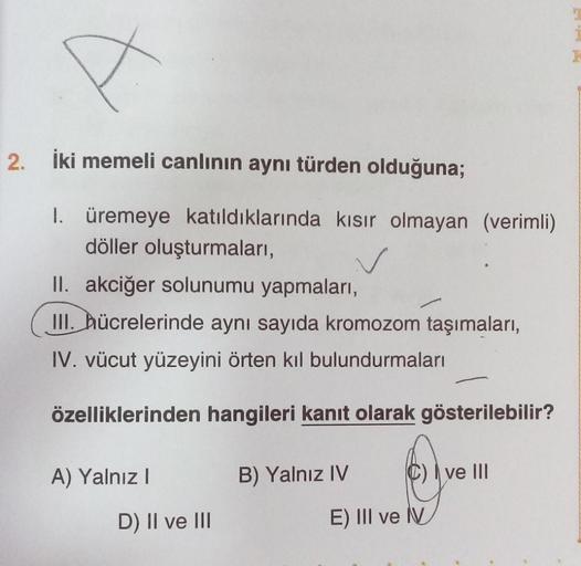 A
2. İki memeli canlının aynı türden olduğuna;
1. üremeye katıldıklarında kısır olmayan (verimli)
döller oluşturmaları,
II. akciğer solunumu yapmaları,
III. hücrelerinde aynı sayıda kromozom taşımaları,
IV. vücut yüzeyini örten kıl bulundurmaları
özellikle