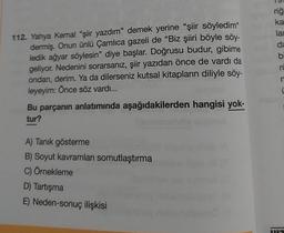 112. Yahya Kemal "şiir yazdım" demek yerine "şiir söyledim"
dermiş. Onun ünlü Çamlıca gazeli de "Biz şiiri böyle söy-
ledik ağyar söylesin" diye başlar. Doğrusu budur, gibime
geliyor. Nedenini sorarsanız, şiir yazıdan önce de vardı da
ondan, derim. Ya da dilerseniz kutsal kitapların diliyle söy-
leyeyim: Önce söz vardı...
Bu parçanın anlatımında aşağıdakilerden hangisi yok-
tur?
A) Tanık gösterme
B) Soyut kavramları somutlaştırma
C) Örnekleme
D) Tartışma
E) Neden-sonuç ilişkisi
riğ
ka
lar
da
bi
ru
n