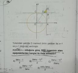 2
28.
A)
+C+2
tana-1
2
D)
ty
C
B)
(tana - 1)²
tana
O
D
Yukarıdaki şekilde O merkezli birim çember ile x=1
ve y=1 doğruları verilmiştir.
m(AOE) =a olduğuna göre, BED üçgeninin alanı
aşağıdakilerden hangisi ile ifade edilebilir?
(tana - 1)²
2
E)
E
B
A
-y=
|x=1
C)
cota.tana
2
(tana - 1)²
2tana
+1