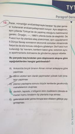 TY1
Paragraf Dene
12. Yazar, mimarlığın endüstrileşmeyle beraber 'tip plan şema-
sı' kullanarak endüstriyelleşmesini kınıyor. Aynı eleştirinin,
aynı yıllarda Türkiye'de de yapılmış olduğunu belirtmemiz
uburgerekir. Örneğin, ---, 1960'lı yıllarda bizde de eleştirildi. De
Fusco'nun tip planlara ateş püskürmesi, aynı uygulamanın
II.Dünya Savaşı sonrasının ekonomik zorlukları döneminde
İtalya'da da söz konusu olduğunu gösteriyor. De Fusco'nun
kullandığı 'tip' kavramı, kentlerin beton grisi, birbirinin aynı-
si apartmanlarla dolmasına da gönderme yapıyor elbette.
Bu parçada boş bırakılan yere düşüncenin akışına göre
aşağıdakilerden hangisi getirilmelidir?
A) Ankara'da birçok binanın Alman mimari anlayışına göre
yapılması
B) Zemin etütleri tam olarak yapılmadan yüksek katlı bina-
ların yapılması
plansız yapılaşma sonucu büyük kentlerde gecekondu
mahallelerinin oluşması
D) devletin, taşrada, o bölgenin iklim özelliklerini dikkate al-
madan kamu binalarını tip planlarla inşa etmesi
E) geleneksel evler yerine Avrupa tarzı villaların gittikçe yay-
gınlaşması.
En Yayınları