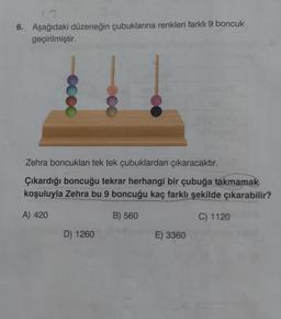 1.2
6. Aşağıdaki düzeneğin çubuklarına renkleri farklı 9 boncuk
geçirilmiştir.
Zehra boncukları tek tek çubuklardan çıkaracaktır.
Çıkardığı boncuğu tekrar herhangi bir çubuğa takmamak
koşuluyla Zehra bu 9 boncuğu kaç farklı şekilde çıkarabilir?
A) 420
B) 560
C) 1120
D) 1260
E) 3360