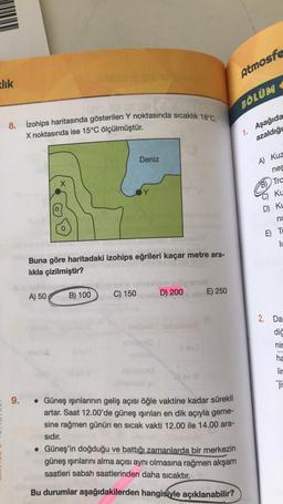 zlık
=
site mat
8. İzohips haritasında gösterilen Y noktasında sıcaklık 18°C,
X noktasında ise 15°C ölçülmüştür.
9.
X
A) 50
Buna göre haritadaki izohips eğrileri kaçar metre ara-
lıkla çizilmiştir?
B) 100
Deniz
C) 150
exig snus
olis D) 200
levi
E) 250
• Güneş ışınlarının geliş açısı öğle vaktine kadar sürekli
artar. Saat 12.00'de güneş ışınları en dik açıyla geme-
sine rağmen günün en sıcak vakti 12.00 ile 14.00 ara-
sıdır.
• Güneş'in doğduğu ve battığı zamanlarda bir merkezin
güneş ışınlarını alma açısı aynı olmasına rağmen akşam
saatleri sabah saatlerinden daha sıcaktır.
Bu durumlar aşağıdakilerden hangisiyle açıklanabilir?
Atmosfe
BÖLÜM
1. Aşağıda
azaldığı
A) Kuz
nes
Tra
Ku
D) KL
ni
E) T
li
2. Da
diğ
nir
ha
lir
jis