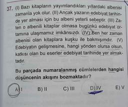 37. (1) Bazı kitapların yayımlandıkları yıllardaki albenisi
zamanla yok olur. (II) Ancak yazarın edebiyat tarihin-
de yer alması için bu albeni yeterli sebeptir. (III) Za-
ten o albenili kitaplar olmasa bugünkü edebiyat or-
tamına ulaşmamız imkânsızdı. (IV) Ben her zaman
albenisi olan kitaplara kuşku ile bakmışımdır. (V)
Edebiyatın gelişmesine, hangi yönden olursa olsun,
katkısı olan bu eserler edebiyat tarihinde yer almak-
tadır.
Bu parçada numaralanmış cümlelerden hangisi
düşüncenin akışını bozmaktadır?
B) II
C) III
AI
D) IV
E) V