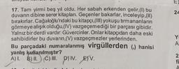 17. Tam yirmi beş yıl oldu. Her sabah erkenden gelir, (1) bu
duvarın dibine serer kitapları. Geçenler bakarlar, inceleyip,(II)
bırakırlar. Cağaloğlu'ndaki bu kitapçı, (III) yokuşu tırmananların
görmeye alışık olduğu, (IV) vazgeçemediği bir parçası gibidir.
Yalnız bir derdi vardır: Güvercinler. Onlar kitapçıdan daha eski
sahibidirler bu duvarın,(V) vazgeçmezler yerlerinden.
Bu parçadaki numaralanmış virgüllerden (,) hanisi
yanlış kullanılmıştır?
A) I. B) II. (C) III. p)IV. EV.
E
24
Y
A
2
fi
A