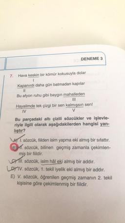 7.
DENEME 3
Hava keskin bir kömür kokusuyla dolar
1
Kapanırdı daha gün batmadan kapılar
||
Bu afyon ruhu gibi baygın mahalleden
|||
denizion
Hayalimde tek çizgi bir sen kalmışsın sen!
IV
V
Bu parçadaki altı çizili sözcükler ve işlevle-
riyle ilgili olarak aşağıdakilerden hangisi yan-
lıştır?
4) 1. sözcük, fiilden isim yapma eki almış bir sıfattır.
B. sözcük, bilinen geçmiş zamanla çekimlen-
miş bir fiildir.
Ill. sözcük, isim hâl eki almış bir addır.
LOYIV. sözcük, 1. tekil iyelik eki almış bir addır.
E) V. sözcük, öğrenilen geçmiş zamanın 2. tekil
kişisine göre çekimlenmiş bir fiildir.