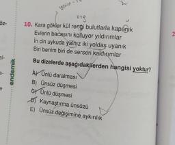 öz-
3-
e
endemik
•
6
yalın
ki g
10. Kara gökler kül rengi bulutlarla kapanık
Evlerin bacasını kolluyor yıldırımlar
in cin uykuda yalnız iki yoldaş uyanık
Biri benim biri de serseri kaldırımlar
Bu dizelerde aşağıdakilerden hangisi yoktur?
A Ünlü daralması
B) Ünsüz düşmesi
Ünlü düşmesi
Kaynaştırma ünsüzü
E) Ünsüz değişimine aykırılık
2