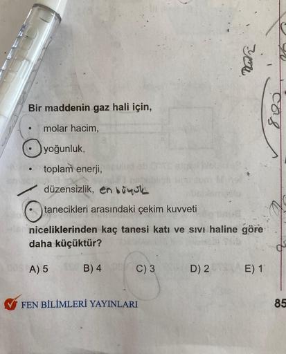 Bir maddenin gaz hali için,
●
molar hacim,
yoğunluk,
toplam enerji,
düzensizlik, en boyuk
tanecikleri arasındaki çekim kuvveti
niceliklerinden kaç tanesi katı ve sıvı haline göre
daha küçüktür?
A) 5
B) 4
C) 3
FEN BİLİMLERİ YAYINLARI
you
D) 2
E) 11
cas
85