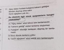 a-
bi-
ir
X
11. Ağaç dalları fısıldadı kulağıma baharın geldiğini
Benden duymuş olma sakın
Senin ağaçların yok mu...
Bu dizelerle ilgili olarak aşağıdakilerin hangisi
söylenemez?
A) "Ağaç dalları" sözü takısız isim tamlamasıdır.
B) "baharın geldiği" sözleri tamlama oluşturmaz.
C) "kulağım" sözcüğü tamlayanı düşmüş bir tamla-
madır.
D) Ikinci dizede tamlama yoktur.
E) "senin ağaçların" sözü belirtili isim tamlamasıdır.