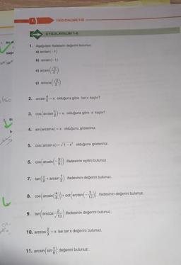1. Bir Al
bağır
C
Q² +62
(180.
2. Bi
bi
Xxx
0²:
J+,
1.
1. Aşağıdaki ifadelerin değerini bulunuz.
a) arctan(−1)
b) arcsin (-1)
(2)
UYGULAYALIM 1-6
c) arcsin
6.
TRIGONOMETRİ
√2
¢) arccos| 2
2. arcsin = = x olduğuna göre tanx kaçtır?
3. cos(arctan-1) = x olduğuna göre x kaçtır?
4. sin(arcsin x) = x olduğunu gösteriniz.
5. cos (arcsin x)=√1-x² olduğunu gösteriniz.
7. tan
cos(arcsin (-3)) ifadesinin eşitini bulunuz.
(22-
+ arcsin- ifadesinin değerini bulunuz.
5
8. cos(arcsin())+cot (arctan (-2)) ifadesinin değerini bulunuz.
12
9. tan arccos
tan (ar ifadesinin değerini bulunuz.
2
√13
10. arccos
05/²/2 = x ise tanx değerini bulunuz.
TC
11. arcsin (sin değerini bulunuz.