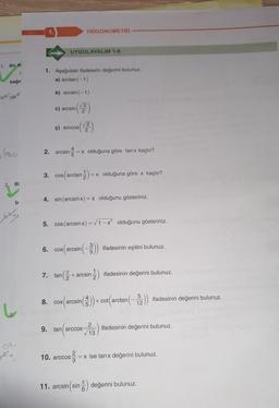 1. Bir Al
bağır
C
Q² +62
(180.
2. Bi
bi
Xxx
0²:
J+,
1.
1. Aşağıdaki ifadelerin değerini bulunuz.
a) arctan(−1)
b) arcsin (-1)
(2)
UYGULAYALIM 1-6
c) arcsin
6.
TRIGONOMETRİ
√2
¢) arccos| 2
2. arcsin = = x olduğuna göre tanx kaçtır?
3. cos(arctan-1) = x olduğuna göre x kaçtır?
4. sin(arcsin x) = x olduğunu gösteriniz.
5. cos (arcsin x)=√1-x² olduğunu gösteriniz.
7. tan
cos(arcsin (-3)) ifadesinin eşitini bulunuz.
(22-
+ arcsin- ifadesinin değerini bulunuz.
5
8. cos(arcsin())+cot (arctan (-2)) ifadesinin değerini bulunuz.
12
9. tan arccos
tan (ar ifadesinin değerini bulunuz.
2
√13
10. arccos
05/²/2 = x ise tanx değerini bulunuz.
TC
11. arcsin (sin değerini bulunuz.