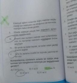 Edebiyat eğitimi sırasında doğru metinler seçle
mediği için edebiyatın ne olduğunun da kavratila
madiğini kabul etmek gerekir.
IV.
Elbette edebiyat yoluyla bazı değerlerin aşılan
ması hedeflenebilir.
nemli olan buniann metinde nasi kullanıldıkla-
nidir, bu kavramlar metinlerin edebiliğinin önüne
geçmiştir.
Bir şirde ne kadar bayrak, ne kadar vatan geçti
önemli değildir.
V. Ama bu aşılama incelikli bir biçimde yapılırsa et
Numaralanmış cümlelerin anlamlı bir bütün oluş-
turması için hangilerinin birbiriyle yer değiştirmesi
gerekir?
D) illye V
B) Ni ve il
C)live TV
E) IV ve V
Bir yaşantin
pin o konur
a konuyu ö
Omegin da
rayabilece
zr olmas
Okul çağ
işimi kad
onun okul
v Bir yaşan
kalico iz
Numaralanm
tuması için
gerekir?
D