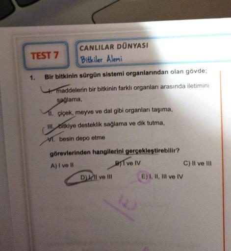 TEST 7
CANLILAR DÜNYASI
Bitkiler Alemi
1. Bir bitkinin sürgün sistemi organlarından olan gövde;
maddelerin bir bitkinin farklı organları arasında iletimini
sağlama,
11. çiçek, meyve ve dal gibi organları taşıma,
III. bitkiye desteklik sağlama ve dik tutma,