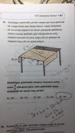 34. Dikdörtgen şeklindeki yemek masası için kare şeklinde
bir masa örtüsü alan Serap Hanım, masa örtüsünün
bir kenarı ile masanın bir kenarı çakışacak şekilde bu
örtüyü masaya şekildeki gibi örttüğünde bu örtü,
masanın eninden iki yöne doğru 20 cm sarkıyor ve
masanın boyu 20 cm açıkta kalıyor.
20 cm
8%
A) 100
TYT Deneme Sınavı • 01
●
si
B) 110
20 cm
20 cm
8
oranı olduğuna göre, kare şeklindeki masa
5
örtüsünün bir kenarı kaç cm'dir?
izma
sludis eady0-86-20
on ud 0100 an
Dikdörtgen şeklindeki masanın boyunun enine 2
C) 120
Skend
Ik
D) 130
Sk+ 40 = 86-20
E) 140
60=3k172
(=20
35. Boylar 20 cm olan vitrindeki vidalara bağlı iki zincirle
asılı kolye, şekil - I'de gösterilmiştir.
O