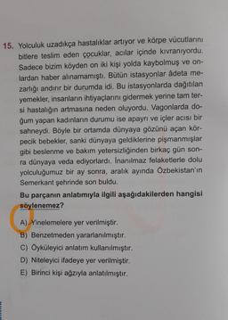 15. Yolculuk uzadıkça hastalıklar artıyor ve körpe vücutlarını
bitlere teslim eden çocuklar, acılar içinde kıvranıyordu.
Sadece bizim köyden on iki kişi yolda kaybolmuş ve on-
lardan haber alınamamıştı. Bütün istasyonlar âdeta me-
zarlığı andırır bir durumda idi. Bu istasyonlarda dağıtılan
yemekler, insanların ihtiyaçlarını gidermek yerine tam ter-
si hastalığın artmasına neden oluyordu. Vagonlarda do-
ğum yapan kadınların durumu ise apayrı ve içler acısı bir
sahneydi. Böyle bir ortamda dünyaya gözünü açan kör-
pecik bebekler, sanki dünyaya geldiklerine pişmanmışlar
gibi beslenme ve bakım yetersizliğinden birkaç gün son-
ra dünyaya veda ediyorlardı. İnanılmaz felaketlerle dolu
yolculuğumuz bir ay sonra, aralık ayında Özbekistan'ın
Semerkant şehrinde son buldu.
Bu parçanın anlatımıyla ilgili aşağıdakilerden hangisi
söylenemez?
A) Yinelemelere yer verilmiştir.
B) Benzetmeden yararlanılmıştır.
C) Öyküleyici anlatım kullanılmıştır.
D) Niteleyici ifadeye yer verilmiştir.
E) Birinci kişi ağzıyla anlatılmıştır.