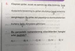 5. Kitaptaki şiirler, sıcak ve samimi bir dille örülmüş. Ince
1
||
duygularla bezenmiş bu şiirleri okudukça hayal evreniniz
hoblibelotin ne
neluche
gul zenginleşiyor. Bu şiirler, sizi yaşadığınız olumsuzlukardan
IV
the nut od
Xem
dan kurtarıp farklı dünyalara götürüyor.mellisbiog
V
Spubley minellusid peoplidato
Bu parçadaki numaralanmış sözcüklerden hangisi
sifat değildir?
A) I
od nab
B) II
bis C) III
D) IV (E) V
loo ug (0