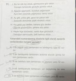 11.
1. Biz bir idik biz olduk, görmeyene göz olduk
Güneşin terkisinde geceyle gündüz olduk
II. Ağaçtık ağamadık, buluttuk yağamadık
Ayın beri yüzünde yağmursuz deniz olduk
III. Ay gitti, yıldız gitti, gece ne çabuk bitti
Sessizlik denizinde piştik eksiksiz olduk
IV. Kış geldi yaz dediler, bahara güz dediler
Yaşıyla gözümüzün, şiirlere söz olduk
V. Heple hiçe büründük, varlık diye göründük
Yokluğun sarnıcıydık, belli belirsiz olduk
Yukarıdaki numaralanmış dizelerle ilgili olarak aşağıda
verilenlerden hangisi yanlıştır?
A) 1.de belirtili isim tamlaması ve isimleşmiş sıfat-fiil var-
dır.
B) Il.de tamlayanla tamlananı arasına sözcük girmiş bir
isim tamlaması vardır.
Cill.de belirtisiz isim tamlaması ve geçişsiz çatılı fiil var-
dır.
C
D) IV.de tamlayanıyla tamlananı yer değiştirmiş bir isim
tamlaması vardır.
E) V.de belirtisiz isim tamlaması ve edilgen çatılı fiil vardır.
