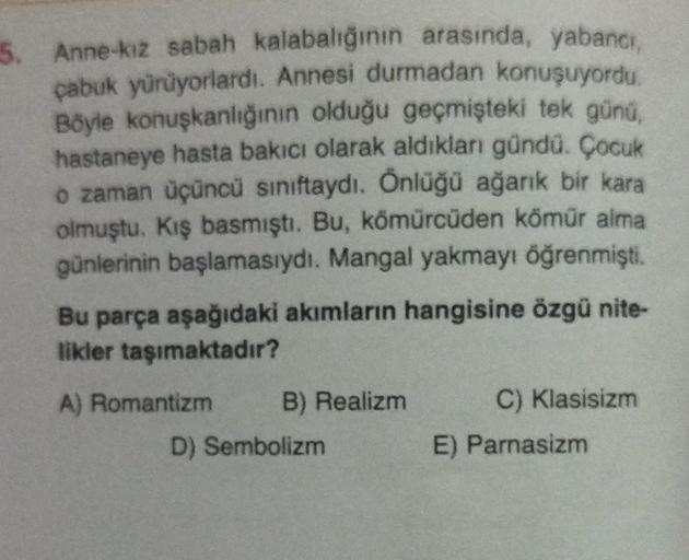 5. Anne-kız sabah kalabalığının arasında, yabancı,
çabuk yürüyorlardı. Annesi durmadan konuşuyordu.
Böyle konuşkanlığının olduğu geçmişteki tek günü,
hastaneye hasta bakıcı olarak aldıkları gündü. Çocuk
o zaman üçüncü sınıftaydı. Önlüğü ağarık bir kara
olm