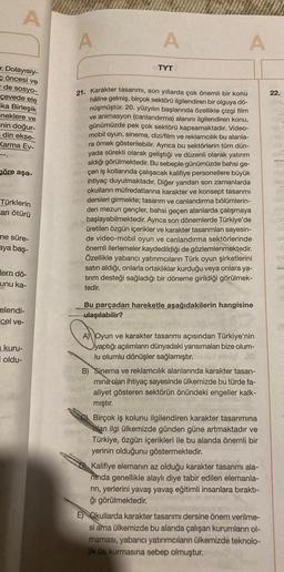 A
r. Dolayısıy-
öncesi ve
- de sosyo-
çevede ele
ka Birleşik
eneklere ve
nin doğur-
din ekse-
Karma Ev-
göre aşa-
Türklerin
an ötürü
me süre-
aya baş-
dern dö-
unu ka-
elendi-
cel ve-
kuru-
oldu-
A
A
TYT
A
21. Karakter tasarımı, son yıllarda çok önemli bir konu
haline gelmiş, birçok sektörü ilgilendiren bir olguya dö-
nüşmüştür. 20. yüzyılın başlarında özellikle çizgi film
ve animasyon (canlandırma) alanını ilgilendiren konu,
günümüzde pek çok sektörü kapsamaktadır. Video-
mobil oyun, sinema, dizi/film ve reklamcılık bu alanla-
ra örnek gösterilebilir. Ayrıca bu sektörlerin tüm dün-
yada sürekli olarak geliştiği ve düzenli olarak yatırım
aldığı görülmektedir. Bu sebeple günümüzde bahsi ge-
çen iş kollarında çalışacak kalifiye personellere büyük
ihtiyaç duyulmaktadır. Diğer yandan son zamanlarda
okulların müfredatlarına karakter ve konsept tasarımı
dersleri girmekte; tasarım ve canlandırma bölümlerin-
den mezun gençler, bahsi geçen alanlarda çalışmaya
başlayabilmektedir. Ayrıca son dönemlerde Türkiye'de
üretilen özgün içerikler ve karakter tasarımları sayesin-
de video-mobil oyun ve canlandırma sektörlerinde
önemli ilerlemeler kaydedildiği de gözlemlenmektedir.
Özellikle yabancı yatırımcıların Türk oyun şirketlerini
satın aldığı, onlarla ortaklıklar kurduğu veya onlara ya-
tırım desteği sağladığı bir döneme girildiği görülmek-
tedir.
Bu parçadan hareketle aşağıdakilerin hangisine
ulaşılabilir?
A) Oyun ve karakter tasarımı açısından Türkiye'nin
yaptığı açılımların dünyadaki yansımaları bize olum-
lu olumlu dönüşler sağlamıştır.
B) Sinema ve reklamcılık alanlarında karakter tasarı-
mina olan ihtiyaç sayesinde ülkemizde bu türde fa-
aliyet gösteren sektörün önündeki engeller kalk-
mıştır.
Birçok iş kolunu ilgilendiren karakter tasarımına
olan ilgi ülkemizde günden güne artmaktadır ve
Türkiye, özgün içerikleri ile bu alanda önemli bir
yerinin olduğunu göstermektedir.
Kalifiye elemanın az olduğu karakter tasarımı ala-
ninda genellikle alaylı diye tabir edilen elemanla-
rın, yerlerini yavaş yavaş eğitimli insanlara bıraktı-
ğı görülmektedir.
E) Okullarda karakter tasarımı dersine önem verilme-
si ama ülkemizde bu alanda çalışan kurumların ol-
maması, yabancı yatırımcıların ülkemizde teknolo-
jik üs kurmasına sebep olmuştur.
22.
