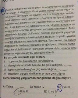 Dostluk, iki kişi arasında bir çıkarı amaçlamayan ve sevgi bağı
ile kurulan bir dinamiktir. Ortak yaşam deneyimlerine veya or-
tak yaşam kavrayışlarına dayanır. Yani bir kişiyle dost olmak,
ortak deneyim alanı içerisinde bulunmaya da işaret edebilir;
böyle bir alan olmaksızın dünyaya dair benzer kavrayışlara sa-
hip olmak bakımından ortaklaşmaya da. Modern dünyada in-
sanlar, farklı toplumsal çerçeveler içerisinde kimliklerinin farklı
yönleriyle bulunurlar. Goffman'ın belirttiği gibi günlük yaşamda
benliği bir maskeye sokarak sunarız. Bu bizim iki yüzlü, yalancı
insanlar olduğumuz anlamına gelmez. Tam aksine, bu durum
dostluğun da imkânını yaratacak bir güç içerir. Nitekim dostla-
rımızı kendi bütünlükleri içerisinde sevsek dahi, onlarla dost
olmamızı sağlayan şey bu tekil görüntülerdir.
Bu parçada dostlukla ilgili olarak;
1. koşulsuz bir ilişki üzerine kurulduğuna,
II. deneyimlerle birlikte bireysel bir şekil aldığına,
III. toplumdaki rollere göre güç kazandığına,
IV. insanların gerçek kimliklerini ortaya çıkardığına
numaralanmış yargılardan hangilerine değinilmiştir?
A) Yalnız I
D) II ve III
B) Yalnız IV
E) III ve IV
ve III