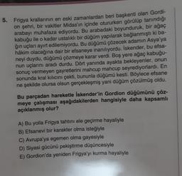 5. Frigya krallarının en eski zamanlardan beri başkenti olan Gordi-
on şehri, bir vakitler Midas'ın içinde otururken görülüp tanındığı
arabayı muhafaza ediyordu. Bu arabadaki boyunduruk, bir ağaç
kabuğu ile o kadar ustalıklı bir düğüm yapılarak bağlanmıştı ki ba-
ğın uçları ayırt edilemiyordu. Bu düğümü çözecek adamın Asya'ya
hâkim olacağına dair bir efsaneye inanılıyordu. İskender, bu efsa-
neyi duydu, düğümü çözmeye karar verdi. Boş yere ağaç kabuğu-
nun uçlarını aradı durdu. Dört yanında ayakta bekleyenler, onun
sonuç vermeyen gayretlerini mahcup mahcup seyrediyorlardı. En
sonunda kral kılıcını çekti, bununla düğümü kesti. Böylece efsane
ne şekilde olursa olsun gerçekleşmiş yani düğüm çözülmüş oldu.
Bu parçadan hareketle İskender'in Gordion düğümünü çöz-
meye çalışması aşağıdakilerden hangisiyle daha kapsamlı
açıklanmış olur?
A) Bu yolla Frigya tahtını ele geçirme hayaliyle
B) Efsanevi bir karakter olma isteğiyle
C) Avrupa'ya egemen olma gayesiyle
D) Siyasi gücünü pekiştirme düşüncesiyle
E) Gordion'da yeniden Frigya'yı kurma hayaliyle