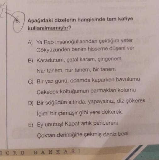 6. Aşağıdaki dizelerin hangisinde tam kafiye
kullanılmamıştır?
SORU
A) Ya Rab insanoğullarından çektiğim yeter
Gökyüzünden benim hisseme düşeni ver
B) Karadutum, çatal karam, çingenem
Nar tanem, nur tanem, bir tanem
C) Bir yaz günü, odamda kaparken bavulum