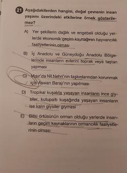 21 Aşağıdakilerden hangisi, doğal çevrenin insan
yaşamı üzerindeki etkilerine örnek gösterile-
mez?
A) Yer şekillerin dağlık ve engebeli olduğu yer-
lerde ekonomik geçim kaynağının hayvancılık
faaliyetlerinin olması
B) İç Anadolu ve Güneydoğu Anadolu Bölge-
lerinde insanların evlerini toprak veya taştan
yapması
C) Mısır'da NiL Nehri'nin taşkınlarından korunmak
için Aswan Barajı'nın yapılması
D) Tropikal kuşakta yaşayan insanların ince giy-
siler, kutupaltı kuşağında yaşayan insanların
ise kalın giysiler giymesi
E) Bitki örtüsünün orman olduğu yerlerde insan-
Jarın geçim kaynaklarının ormancılık faaliyetle-
rinin olması