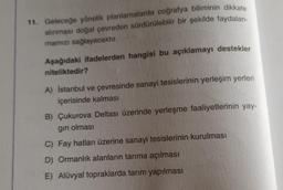 11. Geleceğe yönelik planlamalarda coğrafya biliminin dikkate
alınması doğal çevreden sürdürülebilir bir şekilde faydalan-
mamızı sağlayacaktır.
Aşağıdaki ifadelerden hangisi bu açıklamayı destekler
niteliktedir?
A) İstanbul ve çevresinde sanayi tesislerinin yerleşim yerleri
içerisinde kalması
B) Çukurova Deltası üzerinde yerleşme faaliyetlerinin yay-
gın olması
C) Fay hatları üzerine sanayi tesislerinin kurulması
D) Ormanlık alanların tarıma açılması
E) Alüvyal topraklarda tarım yapılması