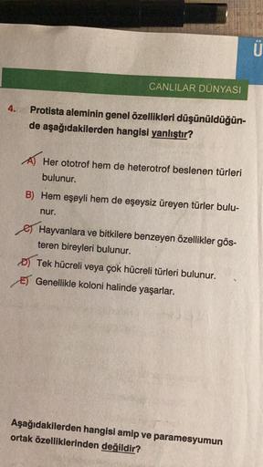 CANLILAR DÜNYASI
Protista aleminin genel özellikleri düşünüldüğün-
de aşağıdakilerden hangisi yanlıştır?
A Her ototrof hem de heterotrof beslenen türleri
bulunur.
B) Hem eşeyli hem de eşeysiz üreyen türler bulu-
nur.
Hayvanlara ve bitkilere benzeyen özelli